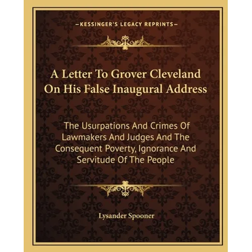 A Letter To Grover Cleveland On His False Inaugural Address: The Usurpations And Crimes Of Lawmakers And Judges And The Consequent Poverty, Ignorance