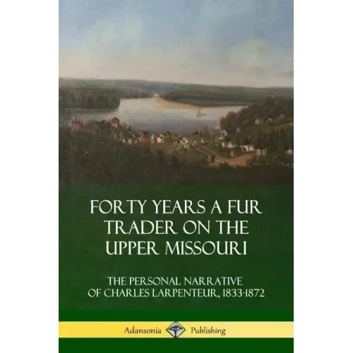 Forty Years a Fur Trader on the Upper Missouri: The Personal Narrative of Charles Larpenteur, 1833-1872
