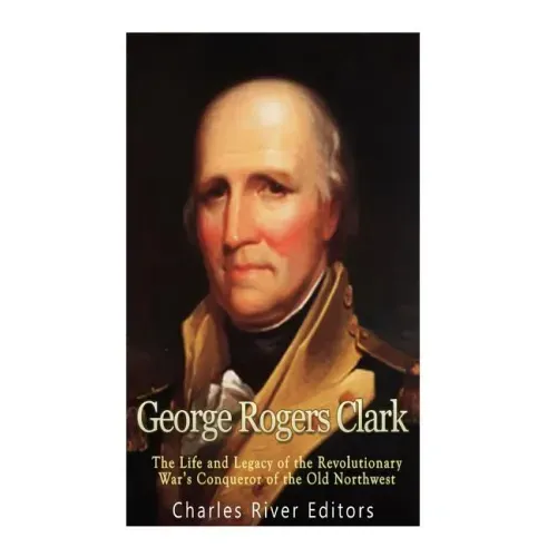 George Rogers Clark: The Life and Legacy of the Revolutionary War's Conqueror of the Old Northwest