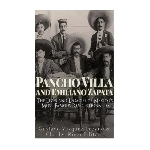 Pancho Villa and Emiliano Zapata: The Lives and Legacies of Mexico's Most Famous Revolutionaries
