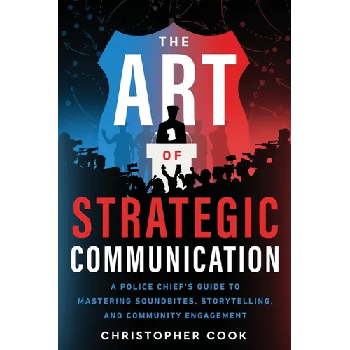The Art Of Strategic Communication: A Police Chief's Guide To Mastering Soundbites, Storytelling, And Community Engagement