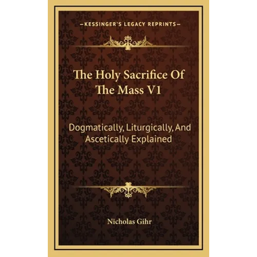The Holy Sacrifice Of The Mass V1: Dogmatically, Liturgically, And Ascetically Explained