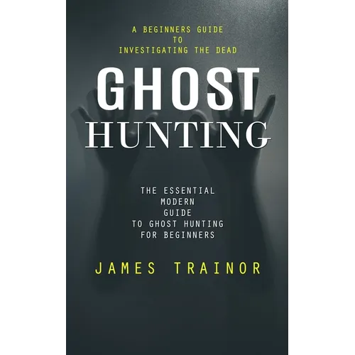 Ghost Hunting: A Beginners Guide to Investigating the Dead (The Essential Modern Guide to Ghost Hunting for Beginners)