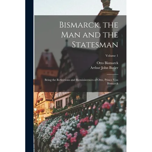 Bismarck, the Man and the Statesman: Being the Reflections and Reminiscences of Otto, Prince Von Bismarck; Volume 1 - Paperback