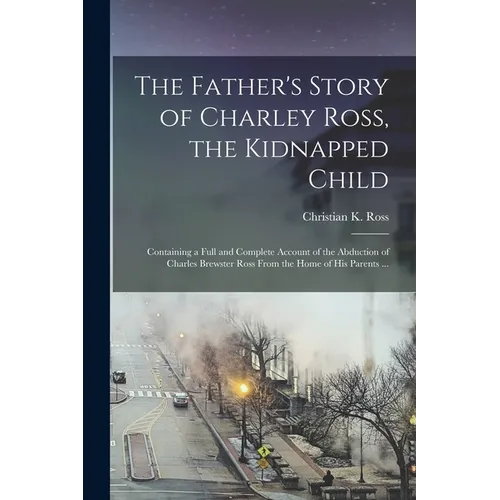 The Father's Story of Charley Ross, the Kidnapped Child: Containing a Full and Complete Account of the Abduction of Charles Brewster Ross From the Hom - Paperback
