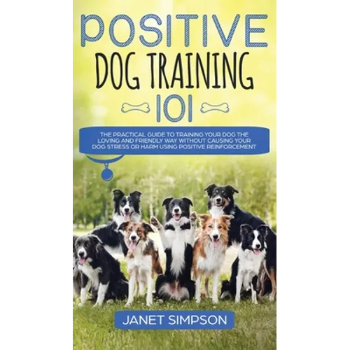 Positive Dog Training 101: The Practical Guide to Training Your Dog the Loving and Friendly Way Without Causing your Dog Stress or Harm Using Positive