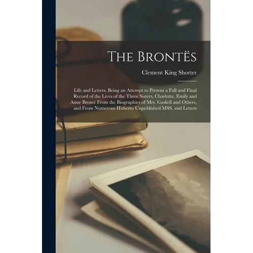 The Brontës; Life and Letters, Being an Attempt to Present a Full and Final Record of the Lives of the Three Sisters, Charlotte, Emily and Anne Brontë