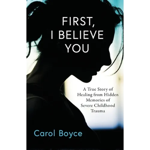 First, I Believe You: A True Story of Healing from Hidden Memories of Severe Childhood Trauma