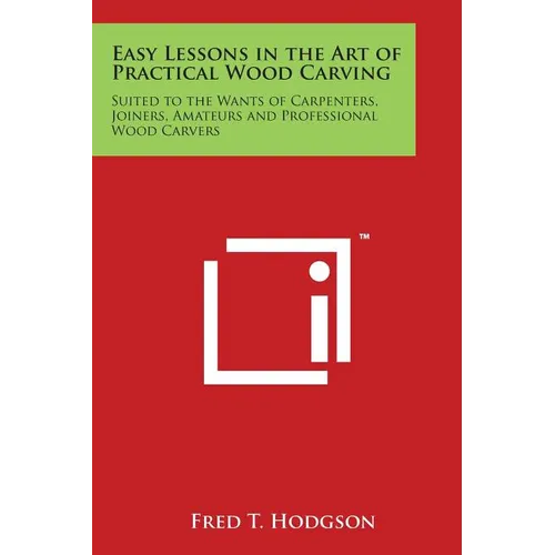 Easy Lessons in the Art of Practical Wood Carving: Suited to the Wants of Carpenters, Joiners, Amateurs and Professional Wood Carvers