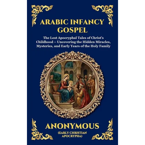 Arabic Infancy Gospel: The Lost Apocryphal Tales of Christ's Childhood - Uncovering the Hidden Miracles, Mysteries, and Early Years of the Holy Family