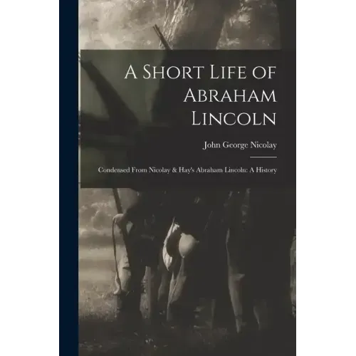 A Short Life of Abraham Lincoln: Condensed from Nicolay & Hay's Abraham Lincoln: A History