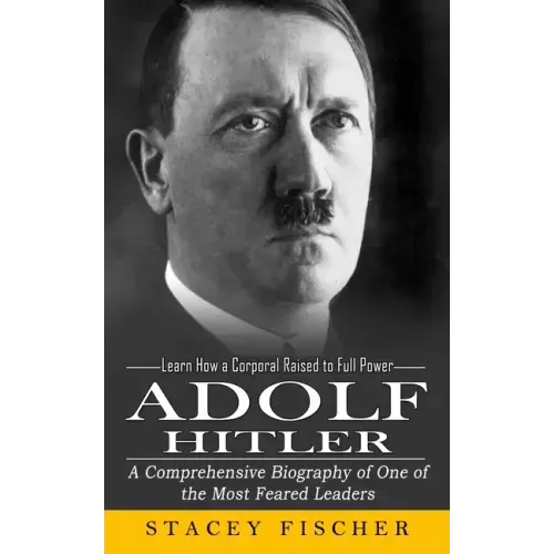 Adolf Hitler: Learn How a Corporal Raised to Full Power (A Comprehensive Biography of One of the Most Feared Leaders)