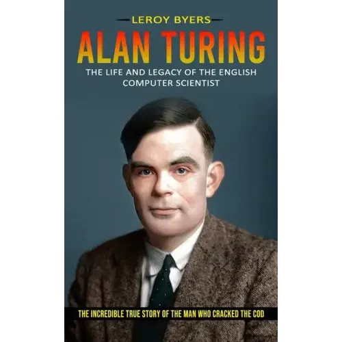 Alan Turing: The Life And Legacy Of The English Computer Scientist (The Incredible True Story Of The Man Who Cracked The Cod)