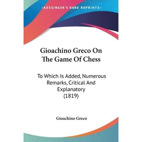 Gioachino Greco On The Game Of Chess: To Which Is Added, Numerous Remarks, Critical And Explanatory (1819)