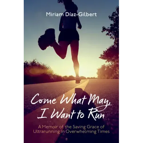 Come What May, I Want to Run: A Memoir of the Saving Grace of Ultrarunning in Overwhelming Times