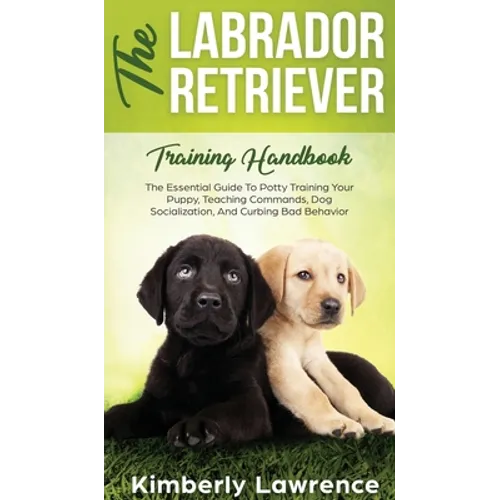 The Labrador Retriever Training Handbook: The Essential Guide For Potty Training Your Puppy, Teaching Commands, Dog Socialization, And Curbing Bad Beh