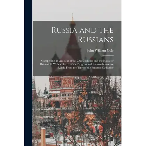 Russia and the Russians: Comprising an Account of the Czar Nicholas and the House of Romanoff, With a Sketch of the Progress and Encroachments