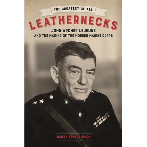 The Greatest of All Leathernecks: John Archer LeJeune and the Making of the Modern Marine Corps