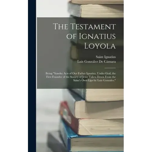 The Testament of Ignatius Loyola: Being "sundry Acts of Our Father Ignatius, Under God, the First Founder of the Society of Jesus Taken Down From the