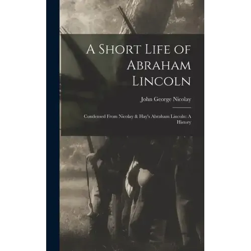 A Short Life of Abraham Lincoln: Condensed from Nicolay & Hay's Abraham Lincoln: A History