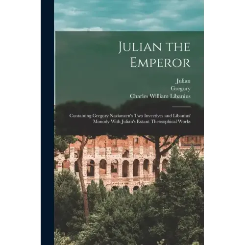 Julian the Emperor: Containing Gregory Nazianzen's Two Invectives and Libanius' Monody With Julian's Extant Theosophical Works