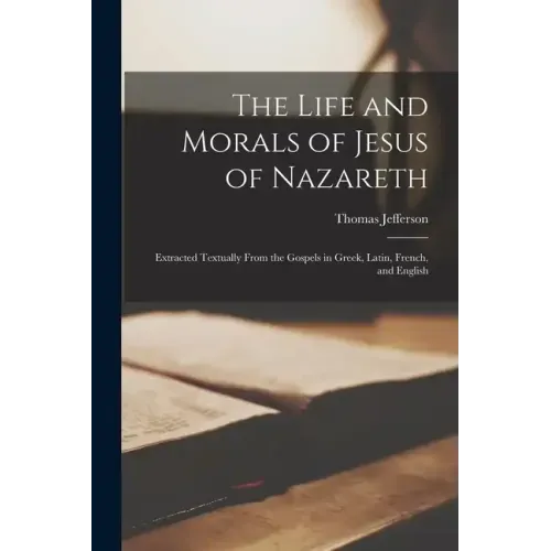 The Life and Morals of Jesus of Nazareth: Extracted Textually From the Gospels in Greek, Latin, French, and English