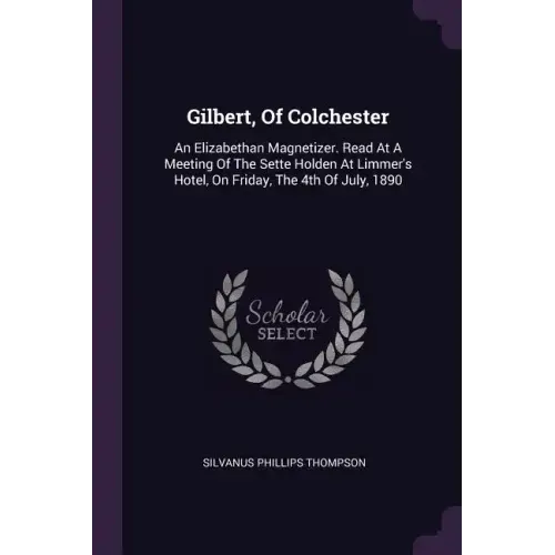 Gilbert, Of Colchester: An Elizabethan Magnetizer. Read At A Meeting Of The Sette Holden At Limmer's Hotel, On Friday, The 4th Of July, 1890