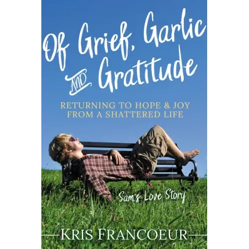 Of Grief, Garlic and Gratitude: Returning to Hope and Joy from a Shattered Life--Sam's Love Story
