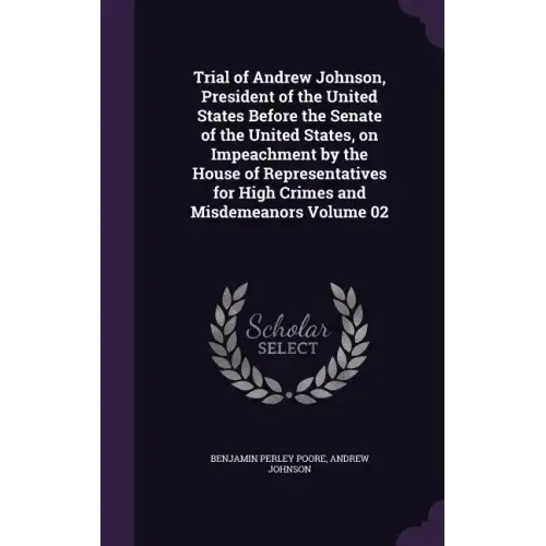 Trial of Andrew Johnson, President of the United States Before the Senate of the United States, on Impeachment by the House of Representatives for Hig