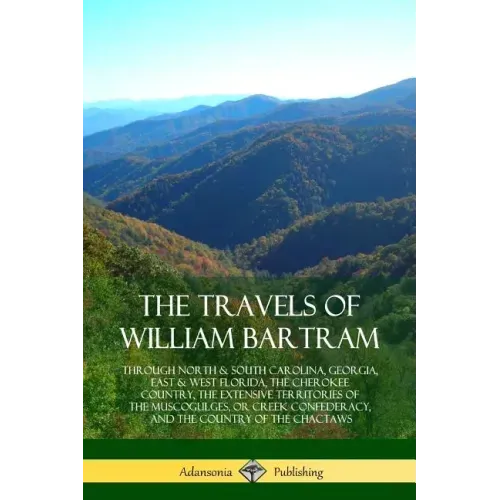 The Travels of William Bartram: Through North & South Carolina, Georgia, East & West Florida, The Cherokee Country, The Extensive Territories of The M