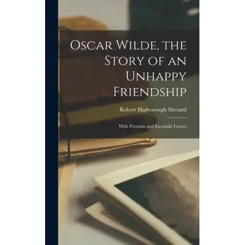 Oscar Wilde, the Story of an Unhappy Friendship: With Portraits and Facsimile Letters