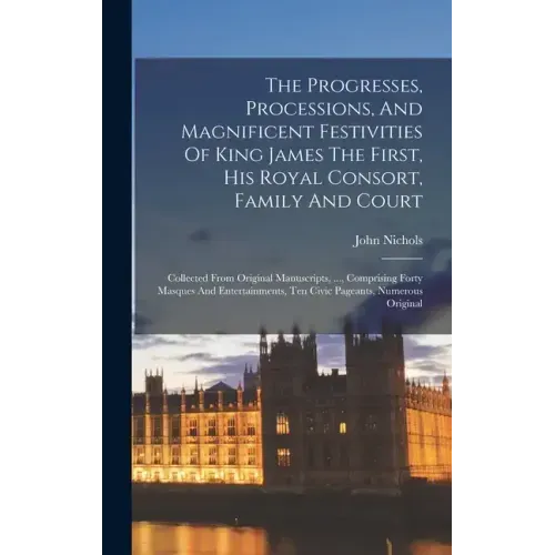 The Progresses, Processions, And Magnificent Festivities Of King James The First, His Royal Consort, Family And Court: Collected From Original Manuscr