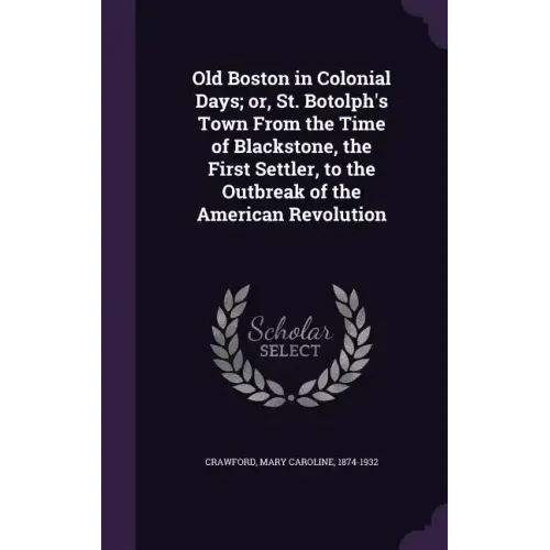 Old Boston in Colonial Days; Or, St. Botolph's Town from the Time of Blackstone, the First Settler, to the Outbreak of the American Revolution