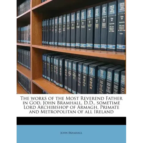 The works of the Most Reverend Father in God, John Bramhall, D.D., sometime Lord Archibishop of Armagh, Primate and Metropolitan of all Ireland Volume