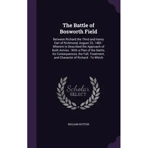 The Battle of Bosworth Field: Between Richard the Third and Henry Earl of Richmond, August 22, 1485: Wherein Is Described the Approach of Both Armie