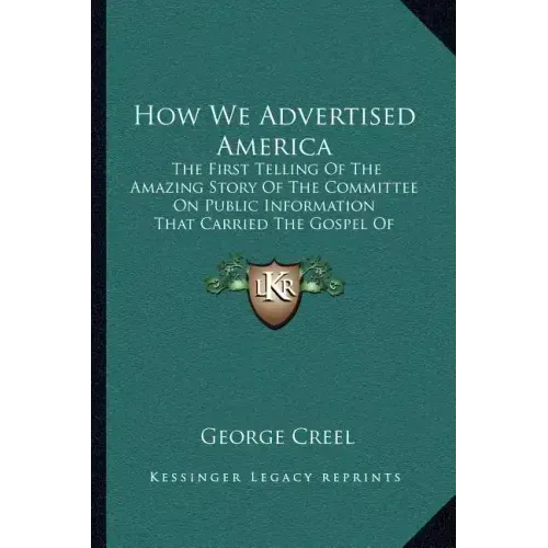 How We Advertised America: The First Telling Of The Amazing Story Of The Committee On Public Information That Carried The Gospel Of Americanism T