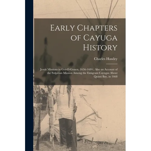 Early Chapters of Cayuga History: Jesuit Missions in Goi-O-Gouen, 1656-1684; Also an Account of the Sulpitian Mission Among the Emigrant Cayugas About