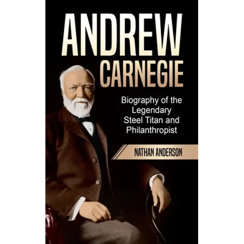 Andrew Carnegie: Biography of the Legendary Steel Titan and Philanthropist